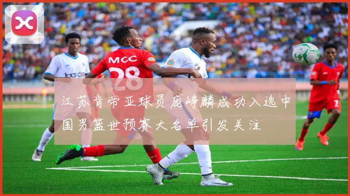 江苏肯帝亚球员庞峥麟成功入选中国男篮世预赛大名单引发关注