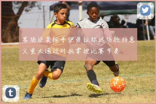 客场逆袭枪手伊劳拉称这场胜利意义重大通过对抗掌控比赛节奏