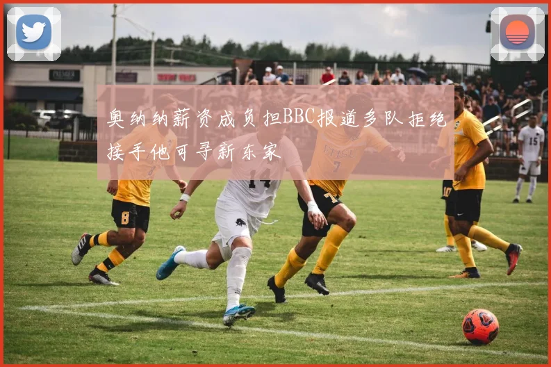 奥纳纳薪资成负担BBC报道多队拒绝接手他可寻新东家