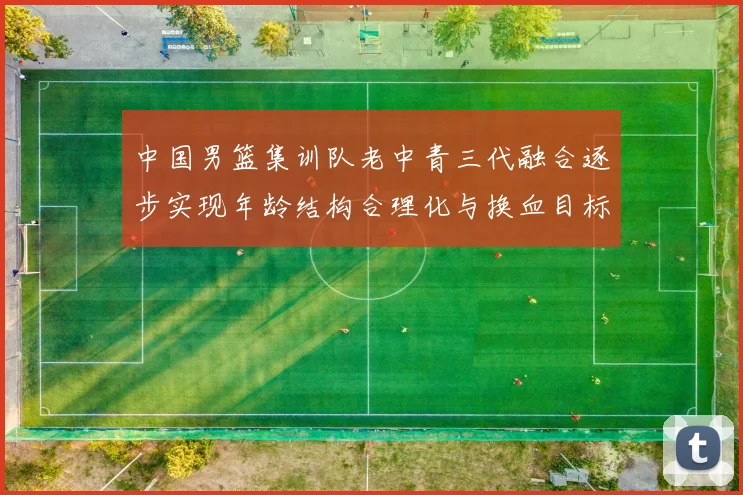 中国男篮集训队老中青三代融合逐步实现年龄结构合理化与换血目标