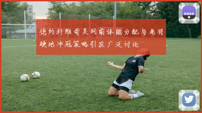 德约科维奇美网前体能分配与老将硬地冲冠策略引发广泛讨论