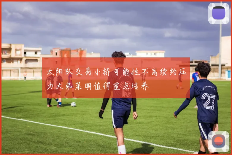 太阳队交易小桥可能性不高续约压力大弗莱明值得重点培养