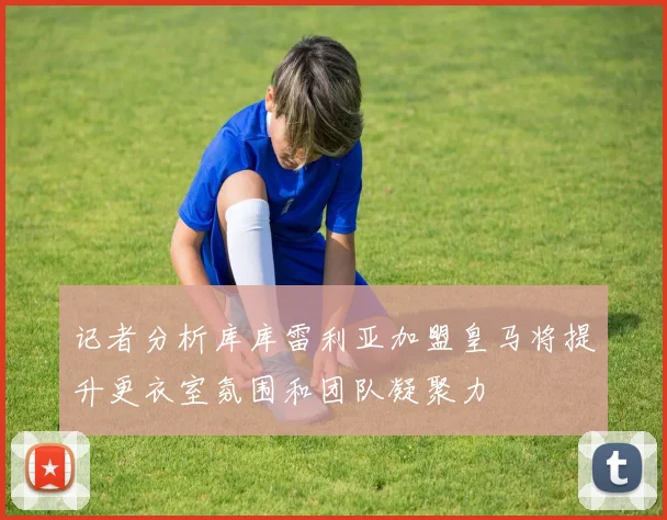记者分析库库雷利亚加盟皇马将提升更衣室氛围和团队凝聚力