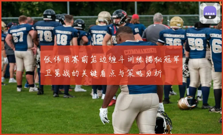 张伟丽赛前笼边缠斗训练揭秘冠军卫冕战的关键看点与策略分析