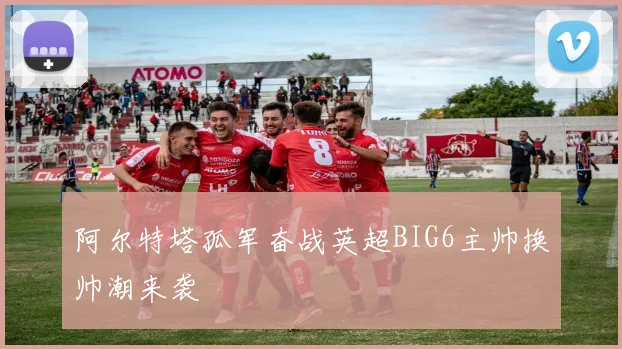 阿尔特塔孤军奋战英超BIG6主帅换帅潮来袭