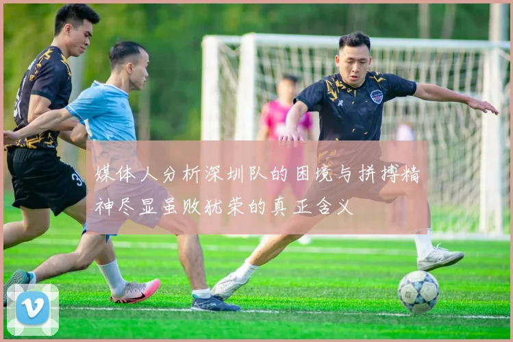 媒体人分析深圳队的困境与拼搏精神尽显虽败犹荣的真正含义