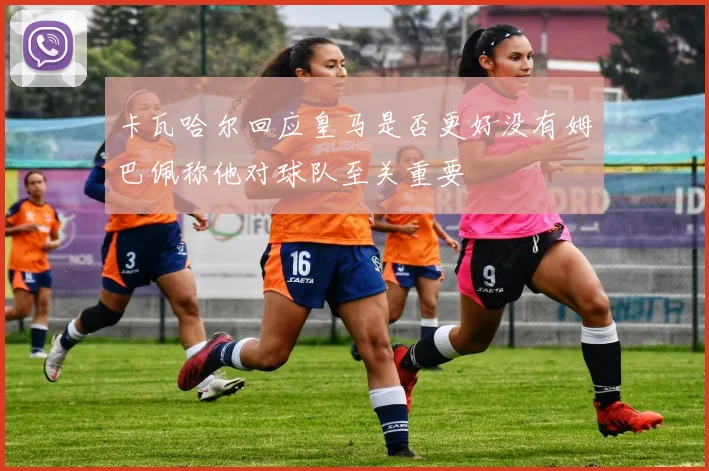 卡瓦哈尔回应皇马是否更好没有姆巴佩称他对球队至关重要