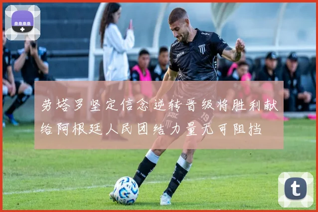 劳塔罗坚定信念逆转晋级将胜利献给阿根廷人民团结力量无可阻挡