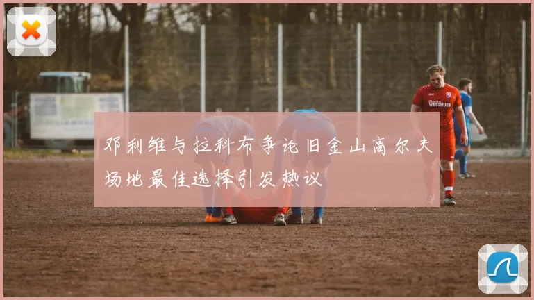 邓利维与拉科布争论旧金山高尔夫场地最佳选择引发热议