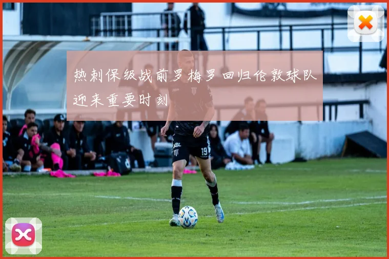 热刺保级战前罗梅罗回归伦敦球队迎来重要时刻