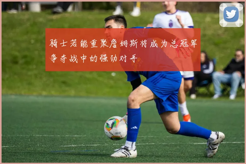 骑士若能重聚詹姆斯将成为总冠军争夺战中的强劲对手