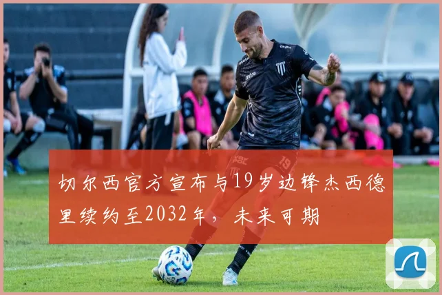 切尔西官方宣布与19岁边锋杰西德里续约至2032年，未来可期