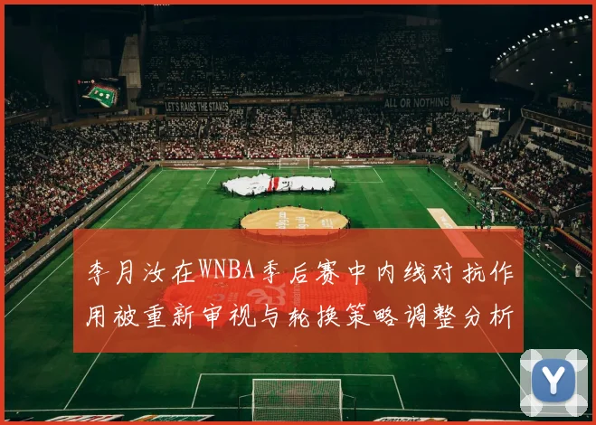 李月汝在WNBA季后赛中内线对抗作用被重新审视与轮换策略调整分析