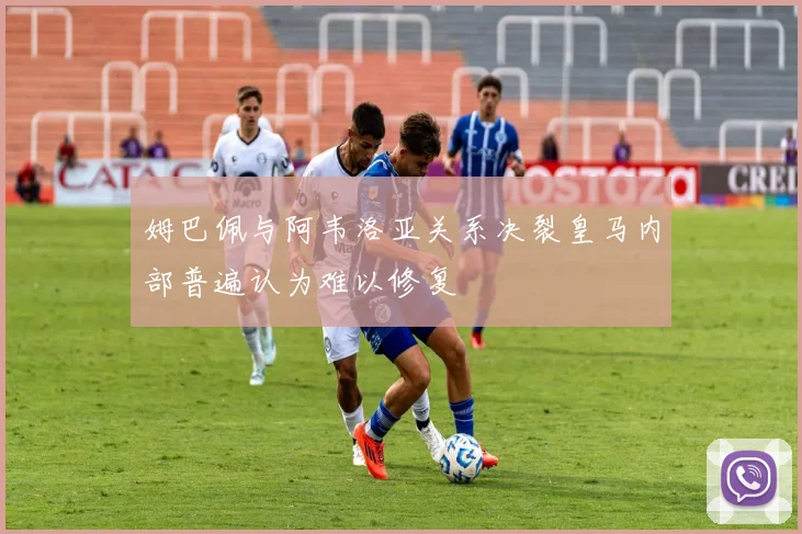 姆巴佩与阿韦洛亚关系决裂皇马内部普遍认为难以修复